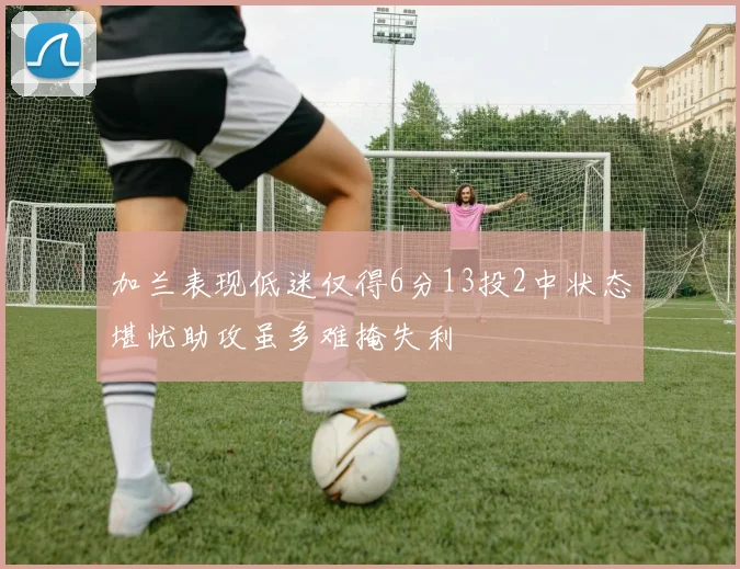 加兰表现低迷仅得6分13投2中状态堪忧助攻虽多难掩失利