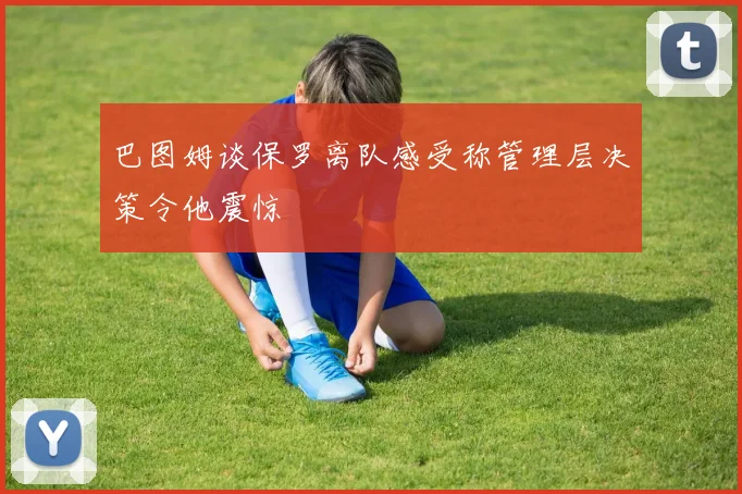 巴图姆谈保罗离队感受称管理层决策令他震惊