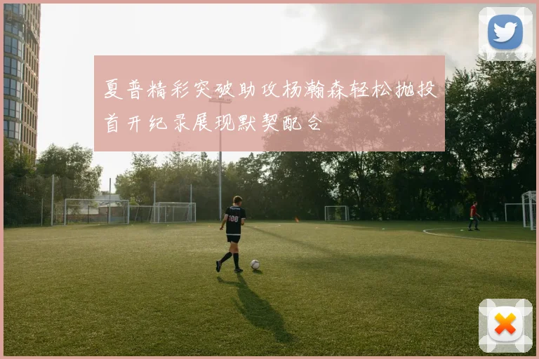 夏普精彩突破助攻杨瀚森轻松抛投首开纪录展现默契配合