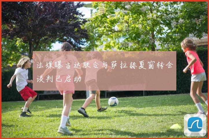 法媒曝吉达联合与萨拉赫夏窗转会谈判已启动