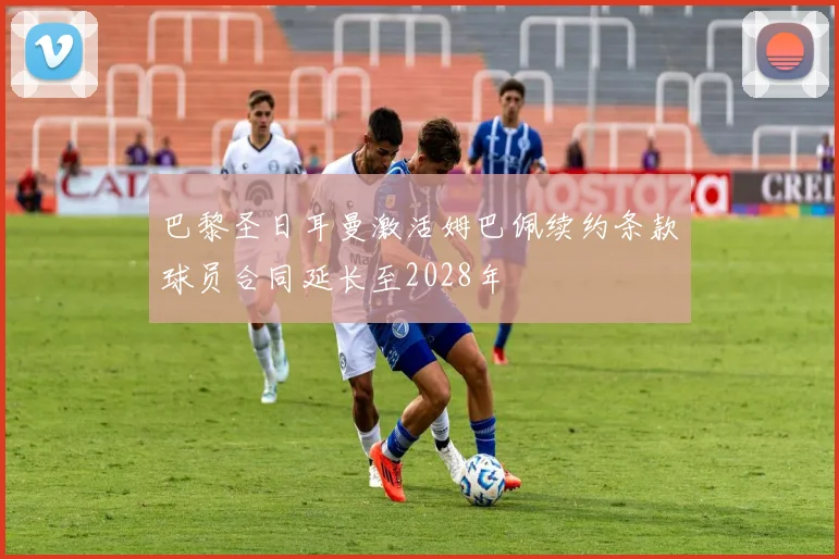 巴黎圣日耳曼激活姆巴佩续约条款球员合同延长至2028年