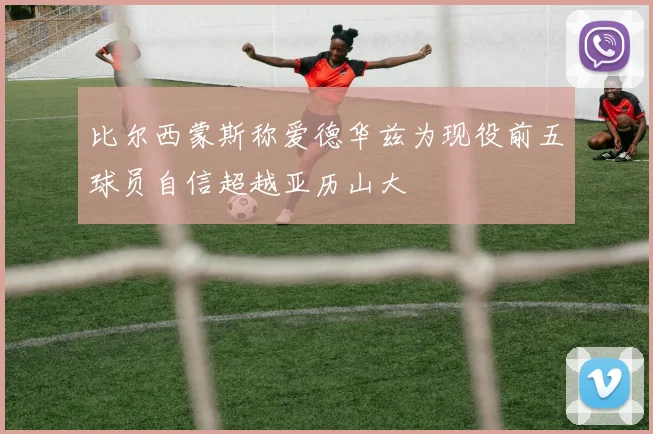 比尔西蒙斯称爱德华兹为现役前五球员自信超越亚历山大