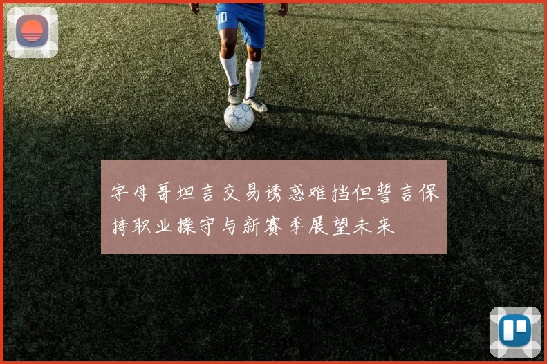 字母哥坦言交易诱惑难挡但誓言保持职业操守与新赛季展望未来