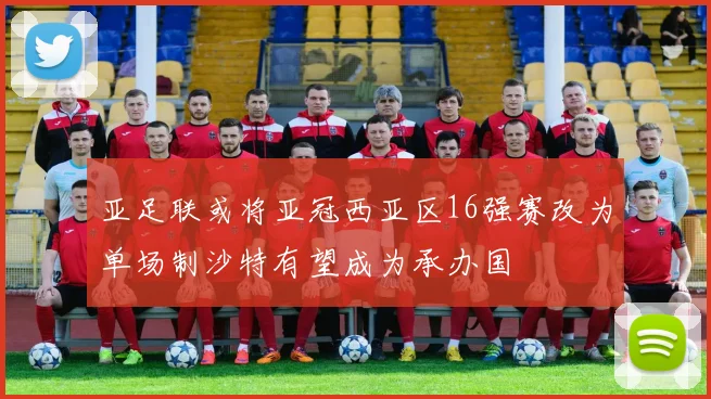 亚足联或将亚冠西亚区16强赛改为单场制沙特有望成为承办国