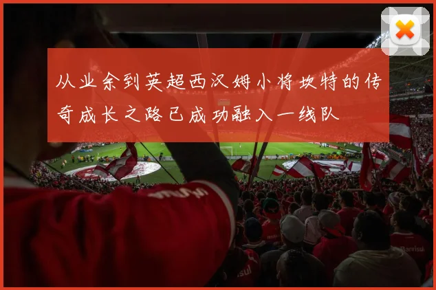 从业余到英超西汉姆小将坎特的传奇成长之路已成功融入一线队