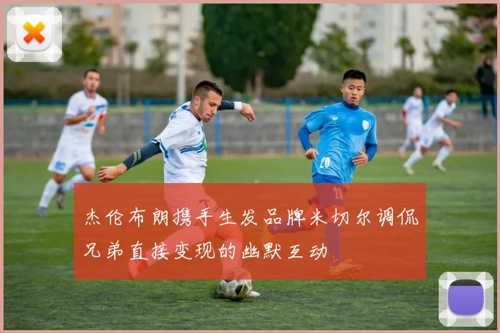 杰伦布朗携手生发品牌米切尔调侃兄弟直接变现的幽默互动