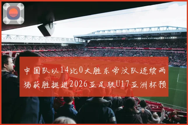 中国队以14比0大胜东帝汶队连续两场获胜挺进2026亚足联U17亚洲杯预选赛