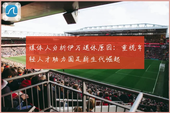 媒体人分析伊万退休原因：重视年轻人才助力国足新生代崛起