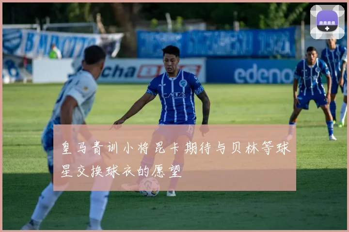 皇马青训小将昆卡期待与贝林等球星交换球衣的愿望