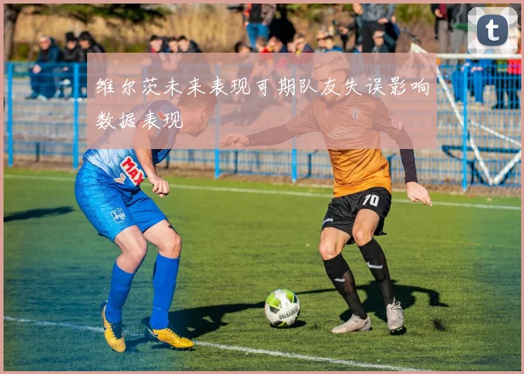 维尔茨未来表现可期队友失误影响数据表现
