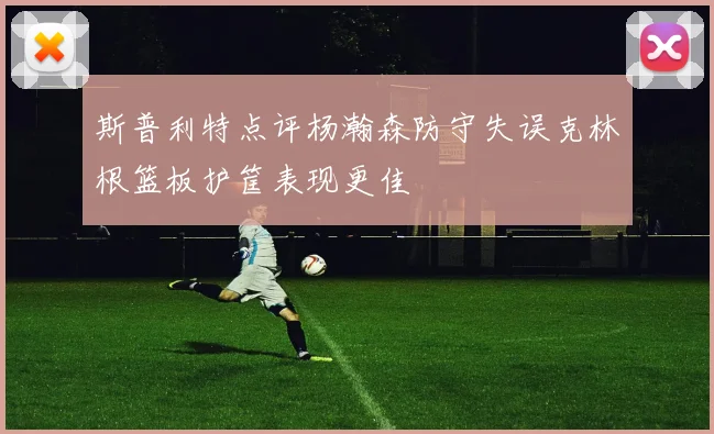 斯普利特点评杨瀚森防守失误克林根篮板护筐表现更佳