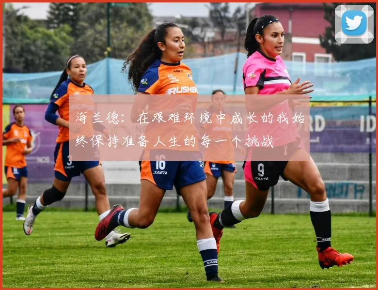 海兰德：在艰难环境中成长的我始终保持准备人生的每一个挑战