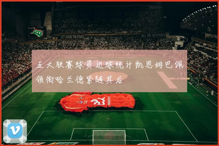 五大联赛球员进球统计凯恩姆巴佩领衔哈兰德紧随其后