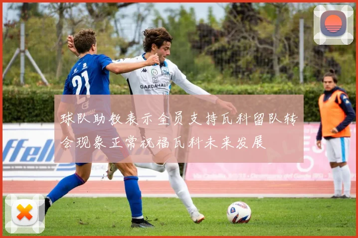 球队助教表示全员支持瓦科留队转会现象正常祝福瓦科未来发展