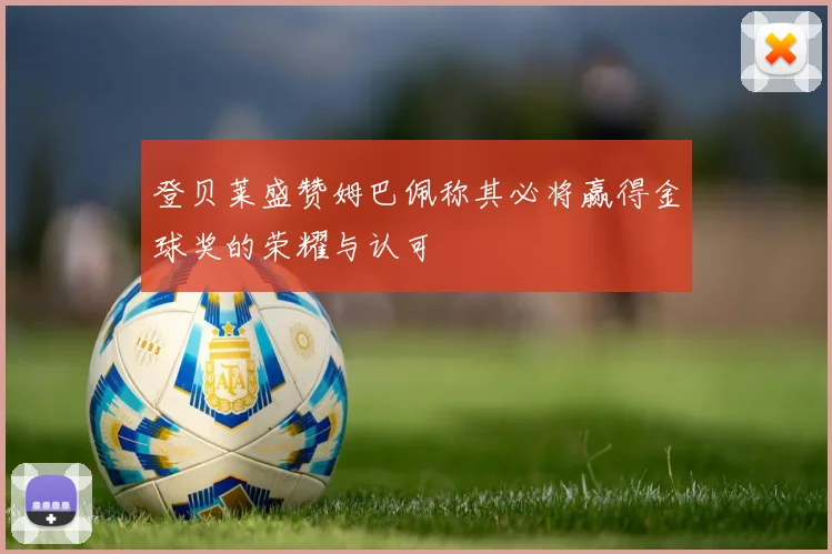 登贝莱盛赞姆巴佩称其必将赢得金球奖的荣耀与认可