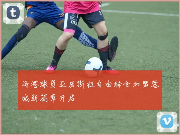 海港球员亚历斯祖自由转会加盟蓉城新篇章开启