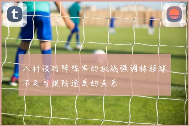 八村谈对阵绿军的挑战强调转移球不足与换防速度的关系