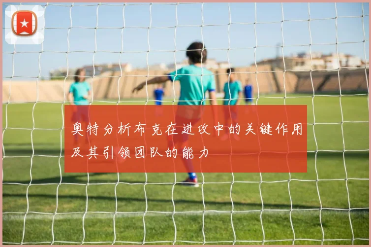 奥特分析布克在进攻中的关键作用及其引领团队的能力