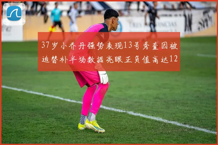 37岁小乔丹强势表现13号秀奎因被迫替补半场数据亮眼正负值高达12