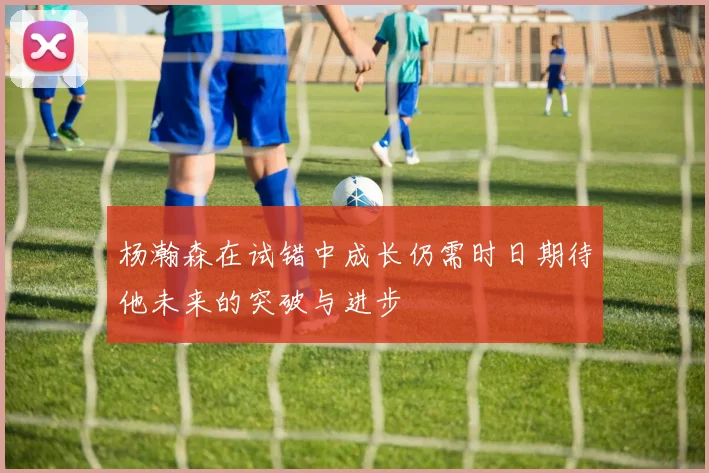 杨瀚森在试错中成长仍需时日期待他未来的突破与进步