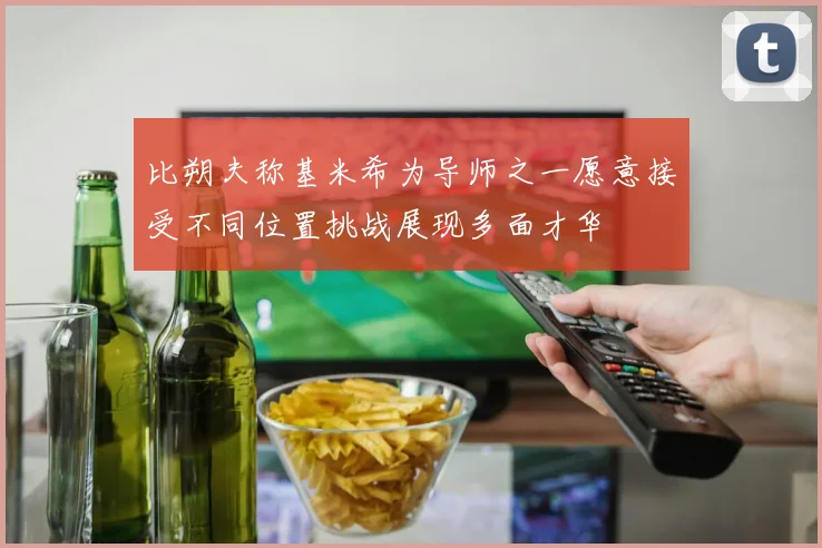 比朔夫称基米希为导师之一愿意接受不同位置挑战展现多面才华