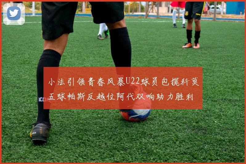 小法引领青春风暴U22球员包揽科莫五球帕斯反越位阿代双响助力胜利