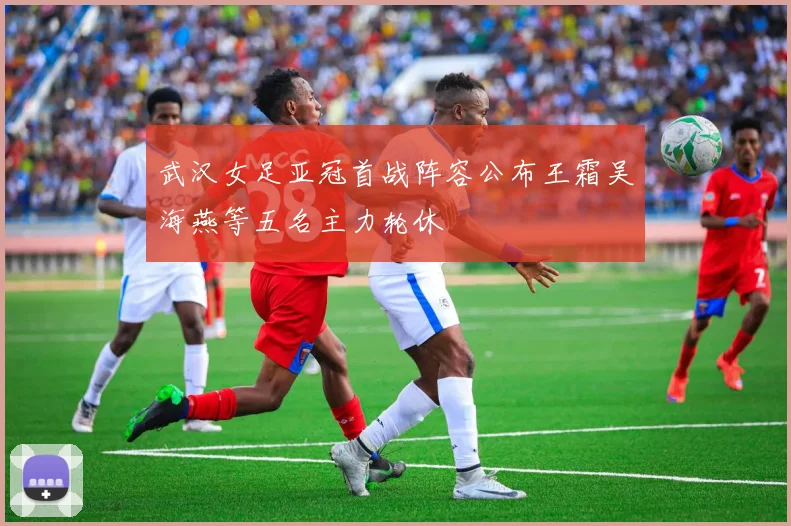 武汉女足亚冠首战阵容公布王霜吴海燕等五名主力轮休