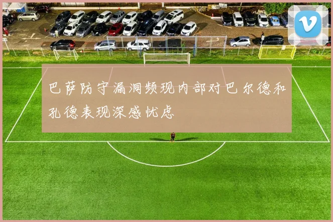 巴萨防守漏洞频现内部对巴尔德和孔德表现深感忧虑