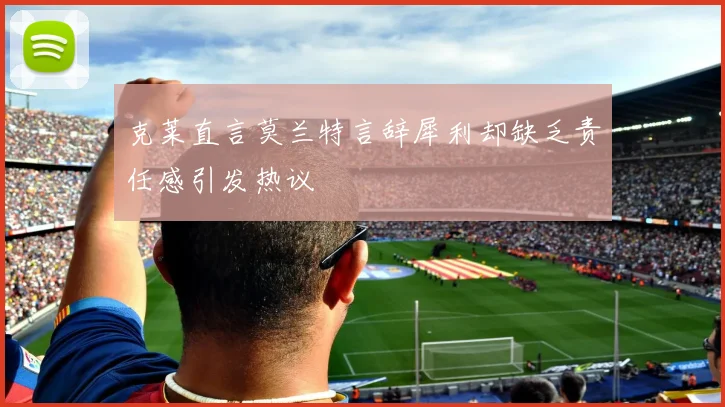 克莱直言莫兰特言辞犀利却缺乏责任感引发热议