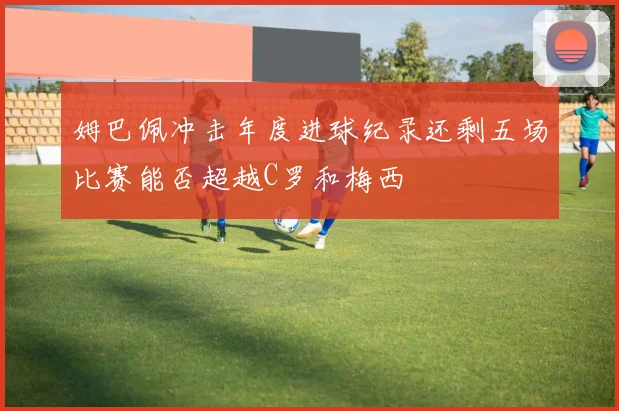 姆巴佩冲击年度进球纪录还剩五场比赛能否超越C罗和梅西