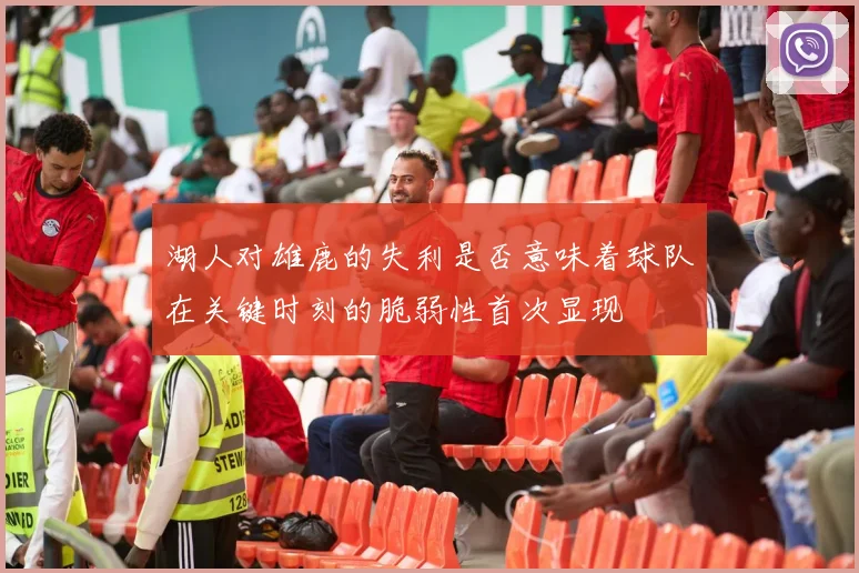 湖人对雄鹿的失利是否意味着球队在关键时刻的脆弱性首次显现