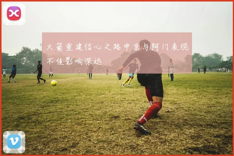 火箭重建信心之路申京与阿门表现不佳影响深远