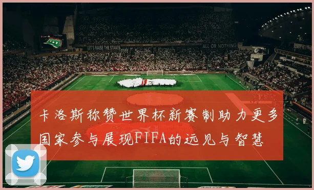 卡洛斯称赞世界杯新赛制助力更多国家参与展现FIFA的远见与智慧