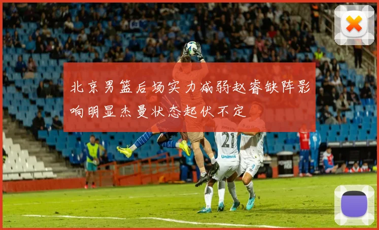 北京男篮后场实力减弱赵睿缺阵影响明显杰曼状态起伏不定