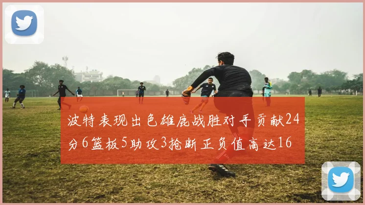 波特表现出色雄鹿战胜对手贡献24分6篮板5助攻3抢断正负值高达16