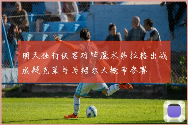 明天独行侠客对阵魔术弗拉格出战成疑克莱与马绍尔大概率参赛